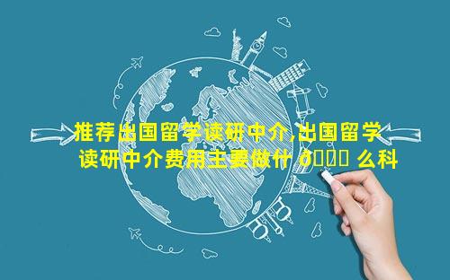 推荐出国留学读研中介,出国留学读研中介费用主要做什 🐋 么科目
